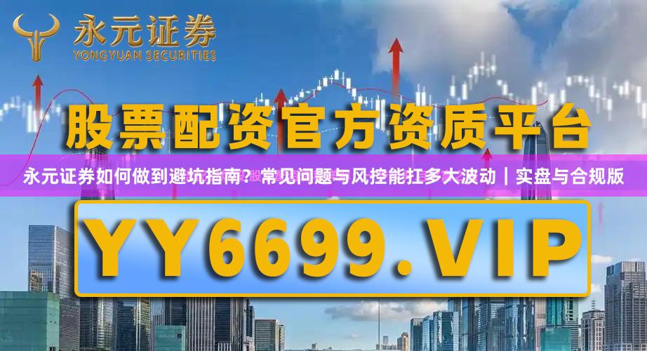 永元证券如何做到避坑指南？常见问题与风控能扛多大波动｜实盘与合规版