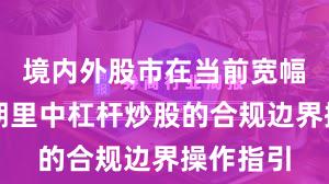 境内外股市在当前宽幅震荡周期里中杠杆炒股的合规边界操作指引