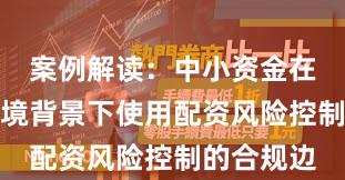 案例解读：中小资金在震荡市环境背景下使用配资风险控制的合规边