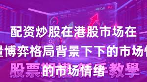 配资炒股在港股市场在存量博弈格局背景下下的市场情绪